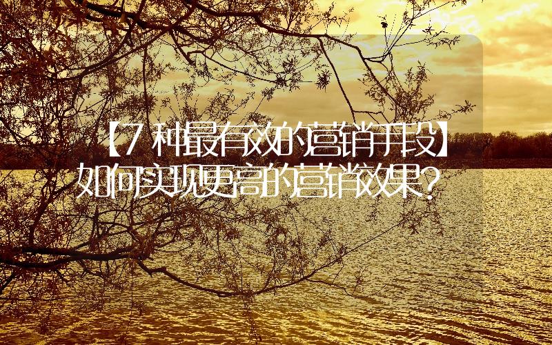 【7種最有效的營銷手段】如何實現(xiàn)更高的營銷效果？