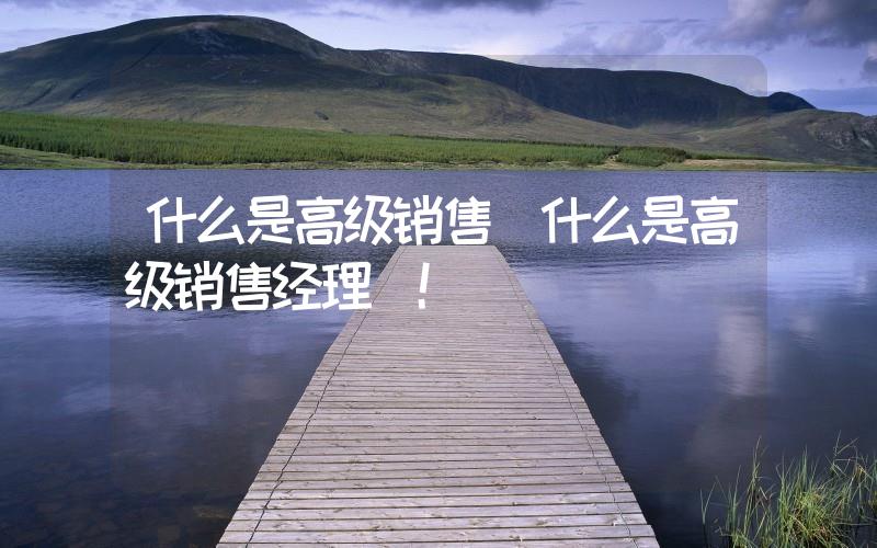 什么是高級(jí)銷售(什么是高級(jí)銷售經(jīng)理)